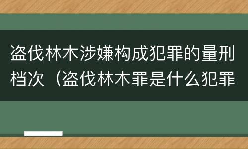 盗伐林木涉嫌构成犯罪的量刑档次（盗伐林木罪是什么犯罪类型）