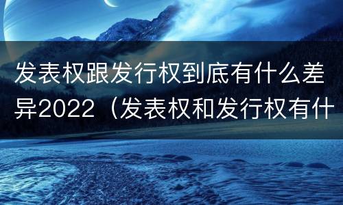 发表权跟发行权到底有什么差异2022（发表权和发行权有什么区别）