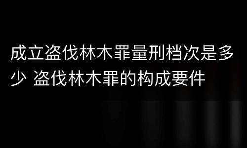 成立盗伐林木罪量刑档次是多少 盗伐林木罪的构成要件