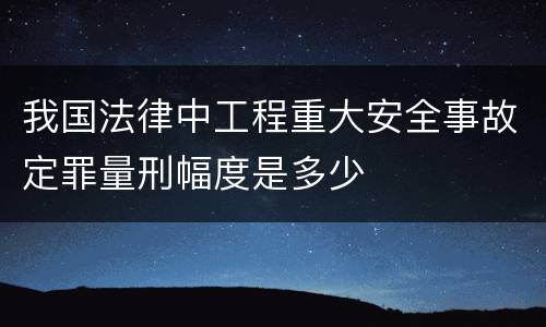 我国法律中工程重大安全事故定罪量刑幅度是多少