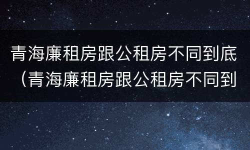 青海廉租房跟公租房不同到底（青海廉租房跟公租房不同到底怎么办）