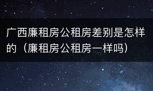 广西廉租房公租房差别是怎样的（廉租房公租房一样吗）
