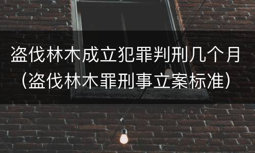 盗伐林木成立犯罪判刑几个月（盗伐林木罪刑事立案标准）