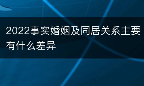 2022事实婚姻及同居关系主要有什么差异