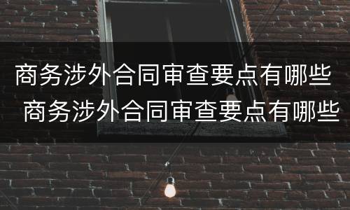 商务涉外合同审查要点有哪些 商务涉外合同审查要点有哪些内容