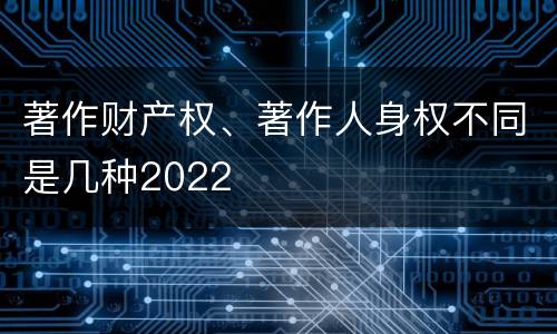 著作财产权、著作人身权不同是几种2022