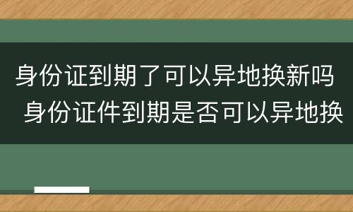 身份证到期了可以异地换新吗 身份证件到期是否可以异地换新
