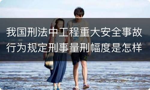 我国刑法中工程重大安全事故行为规定刑事量刑幅度是怎样