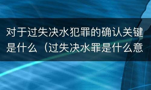 对于过失决水犯罪的确认关键是什么（过失决水罪是什么意思）