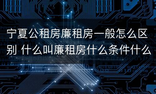 宁夏公租房廉租房一般怎么区别 什么叫廉租房什么条件什么叫公租房