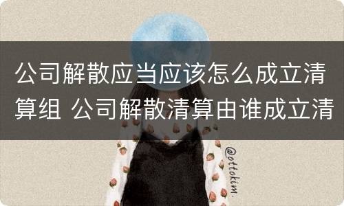 公司解散应当应该怎么成立清算组 公司解散清算由谁成立清算组