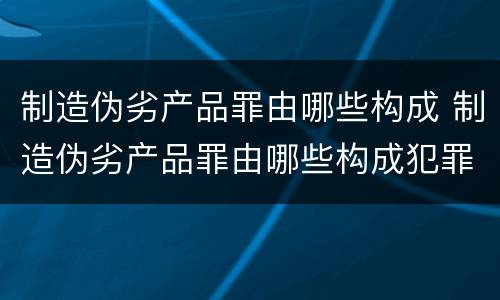 制造伪劣产品罪由哪些构成 制造伪劣产品罪由哪些构成犯罪