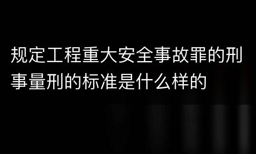 规定工程重大安全事故罪的刑事量刑的标准是什么样的