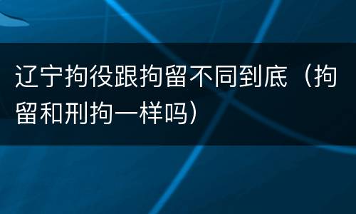 辽宁拘役跟拘留不同到底（拘留和刑拘一样吗）