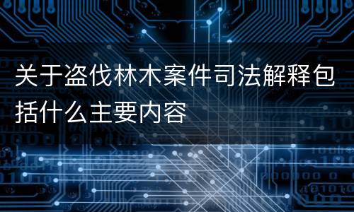 关于盗伐林木案件司法解释包括什么主要内容