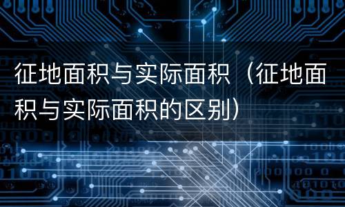 征地面积与实际面积（征地面积与实际面积的区别）