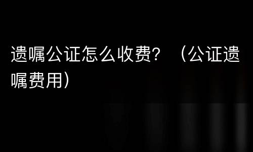 遗嘱公证怎么收费？（公证遗嘱费用）