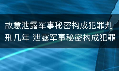 故意泄露军事秘密构成犯罪判刑几年 泄露军事秘密构成犯罪的