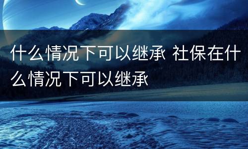 什么情况下可以继承 社保在什么情况下可以继承