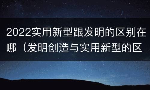 2022实用新型跟发明的区别在哪（发明创造与实用新型的区别）