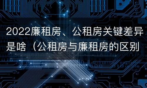 2022廉租房、公租房关键差异是啥（公租房与廉租房的区别都在此,别再搞错了!）