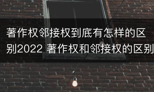 著作权邻接权到底有怎样的区别2022 著作权和邻接权的区别