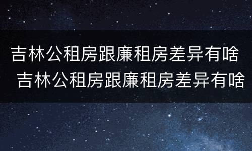 吉林公租房跟廉租房差异有啥 吉林公租房跟廉租房差异有啥不同