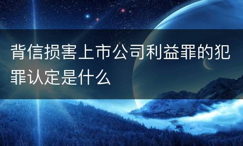 背信损害上市公司利益罪的犯罪认定是什么