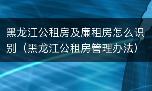 黑龙江公租房及廉租房怎么识别（黑龙江公租房管理办法）
