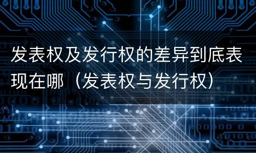 发表权及发行权的差异到底表现在哪（发表权与发行权）