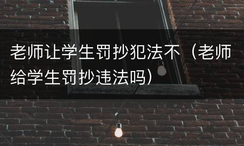 老师让学生罚抄犯法不（老师给学生罚抄违法吗）