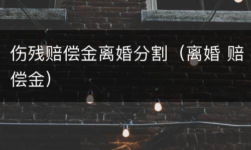 伤残赔偿金离婚分割（离婚 赔偿金）