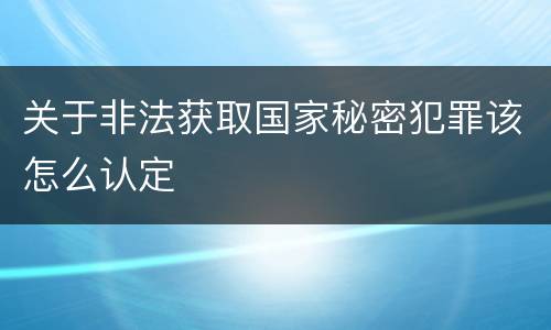 关于非法获取国家秘密犯罪该怎么认定