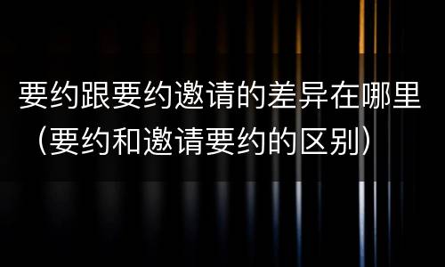 要约跟要约邀请的差异在哪里（要约和邀请要约的区别）