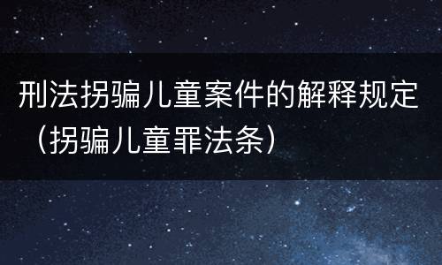刑法拐骗儿童案件的解释规定（拐骗儿童罪法条）