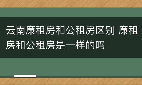 云南廉租房和公租房区别 廉租房和公租房是一样的吗