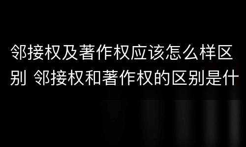 邻接权及著作权应该怎么样区别 邻接权和著作权的区别是什么?