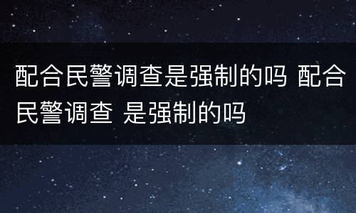 配合民警调查是强制的吗 配合民警调查 是强制的吗