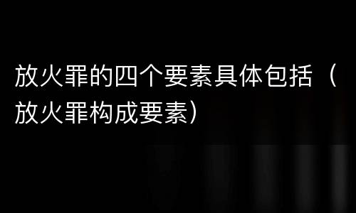放火罪的四个要素具体包括（放火罪构成要素）
