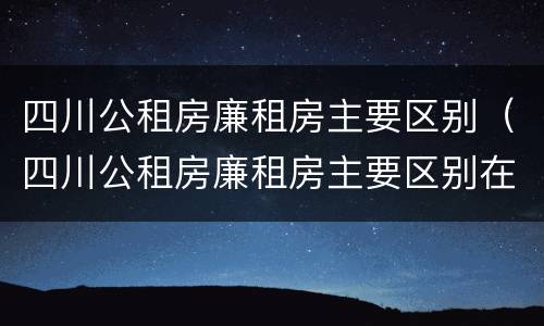 四川公租房廉租房主要区别（四川公租房廉租房主要区别在哪）