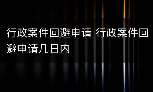 行政案件回避申请 行政案件回避申请几日内