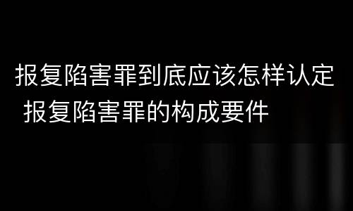 报复陷害罪到底应该怎样认定 报复陷害罪的构成要件