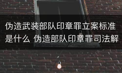 伪造武装部队印章罪立案标准是什么 伪造部队印章罪司法解释