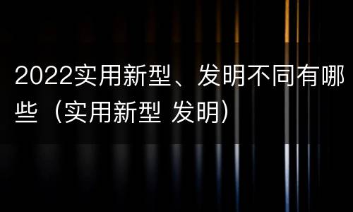 2022实用新型、发明不同有哪些（实用新型 发明）