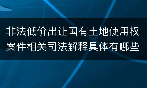 非法低价出让国有土地使用权案件相关司法解释具体有哪些