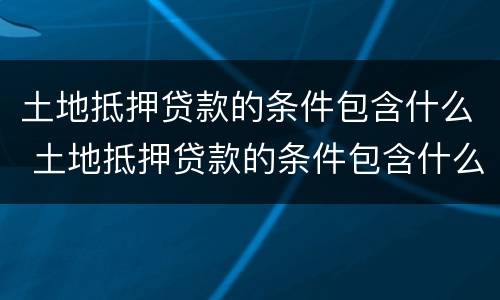 土地抵押贷款的条件包含什么 土地抵押贷款的条件包含什么内容