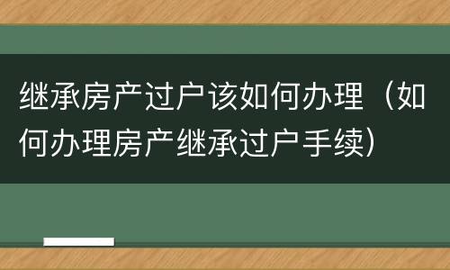 继承房产过户该如何办理（如何办理房产继承过户手续）