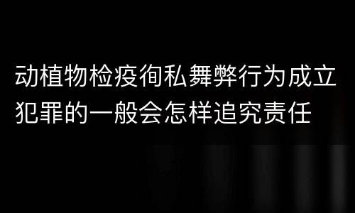 动植物检疫徇私舞弊行为成立犯罪的一般会怎样追究责任