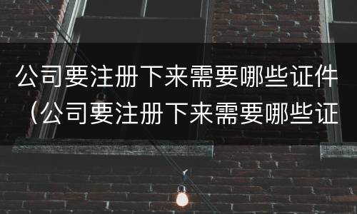 公司要注册下来需要哪些证件（公司要注册下来需要哪些证件和材料）