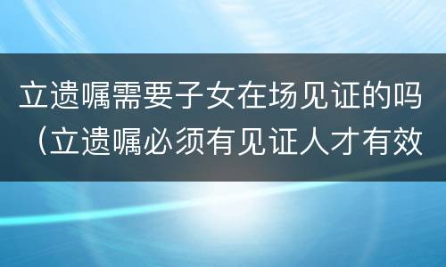 立遗嘱需要子女在场见证的吗（立遗嘱必须有见证人才有效吗）